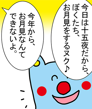 「今日は十五夜だから、ぼくたち、お月見をするヌク♪」「今年から、お月見なんてできないよ。」