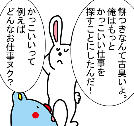 「餅つきなんて古臭いよ。俺はもっとかっこいい仕事を探すことにしたんだ!」「かっこいいって例えばどんなお仕事ヌク?」