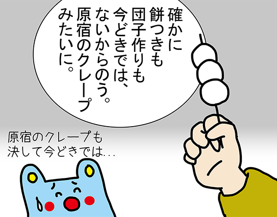 「確かに餅つきも団子作りも今どきでは、ないからのう。原宿のクレープみたいに。」「原宿のクレープも決して今どきでは...」