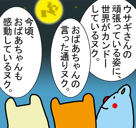 「ウサギさんの頑張っている姿に、世界がカンドーしているヌク。」「おばあちゃんの言った通りヌク。」「今頃、おばあちゃんも感動しているヌク。」