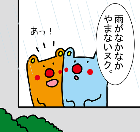 「雨がなかなかやまないヌク。」「あっ！」