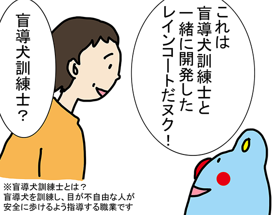 「これは盲導犬訓練士と一緒に開発したレインコートだヌク！」「盲導犬訓練士？」（注）盲導犬訓練士とは？盲導犬を訓練し、目が不自由な人が安全に歩けるよう指導する職業です。