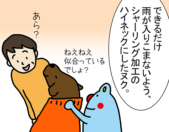「できるだけ雨が入りこまないよう、シャーリング加工のハイネックにしたヌク。」「ねえねえ似合っているでしょ?」
