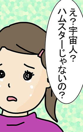 「え？宇宙人？ハムスターじゃないの？」