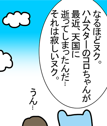 「なるほどヌク。ハムスターのコロちゃんが最近、天国に逝ってしまったんだ...それは寂しいヌク。」「うん...」