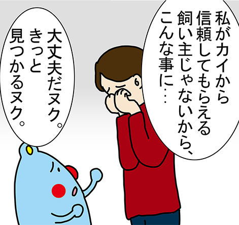 「私がカイから信頼してもらえる飼い主じゃないから、こんな事に...」「大丈夫だヌク。きっと見つかるヌク。」