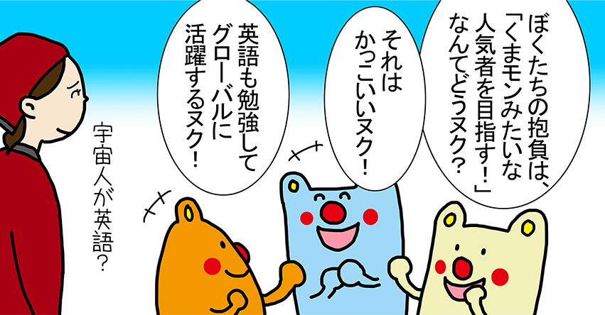 「ぼくたちの抱負は、『くまモンみたいな 人気者を目指す！』なんてどうヌク？」「それはかっこいいヌク！」「英語も勉強してグローバルに活躍するヌク！」宇宙人が英語？