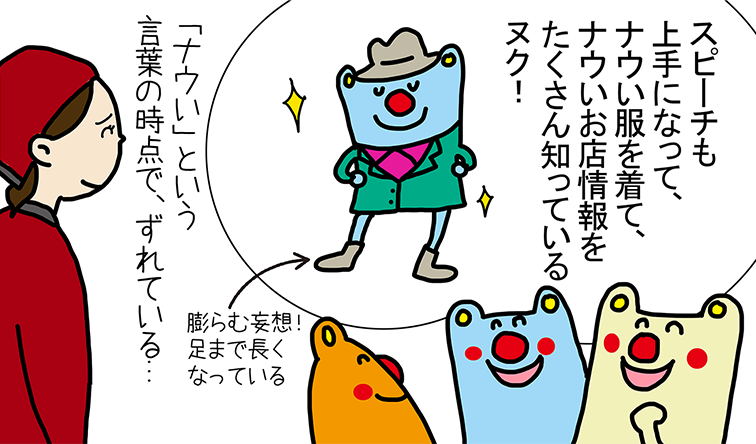 「スピーチも上手になって、ナウい服を着て、ナウいお店情報を たくさん知っているヌク!」膨らむ妄想!足まで長くなっている。「ナウい」という言葉の時点で、ずれている...