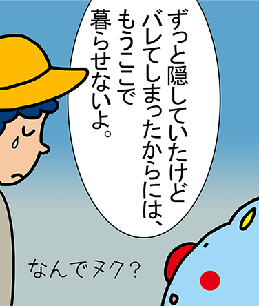 「ずっと隠していたけどバレてしまったからには、もうここで暮らせないよ。」「なんでヌク？」