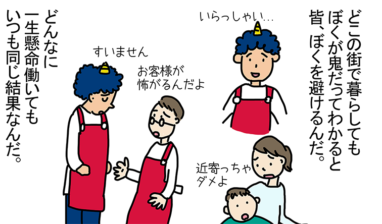 「どこの街で暮らしてもぼくが鬼だってわかると皆、ぼくを避けるんだ。」いらっしゃい...近寄っちゃダメよ お客様が怖がるんだよ すいません「どんなに一生懸命働いてもいつも同じ結果なんだ。」