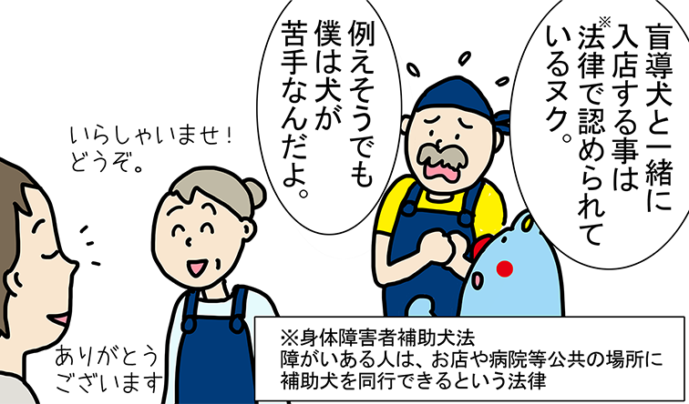 「盲導犬と一緒に入店する事は法律(注)で認められているヌク。」「例えそうでも僕は犬が苦手なんだよ。」「いらしゃいませ!どうぞ。」「ありがとうございます」(注)身体障害者補助犬法障がいある人は、お店や病院等公共の場所に補助犬を同行できるという法律