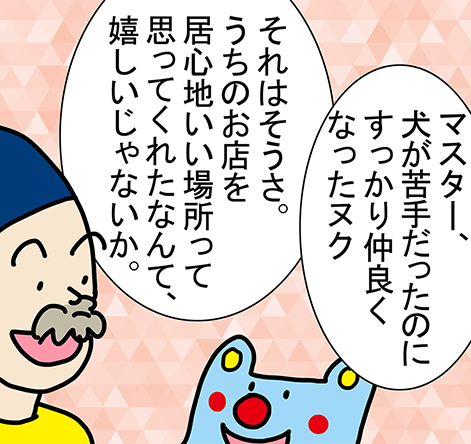 「マスター、犬が苦手だったのにすっかり仲良くなったヌク」「それはそうさ。うちのお店を居心地いい場所って思ってくれたなんて、嬉しいじゃないか。」