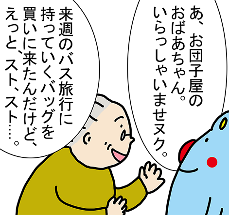 「あ、お団子屋のおばあちゃん。いらっしゃいませヌク。」「来週のバス旅行に持っていくバッグを買いに来たんだけど、えっと、スト、スト....。」