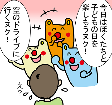 「今日はぼくたちと子どもの日を楽しもうヌク！」「空のドライブに行くヌク！」「え？」