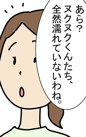 「あら？ヌクヌクくんたち、全然濡れていないわね。」