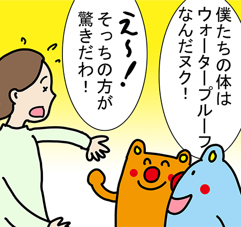 「僕たちの体はウォータープルーフなんだヌク！」「そっちの方が驚きだわ！」