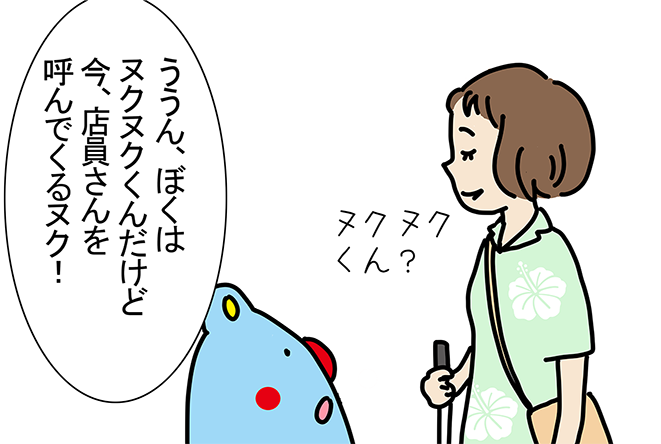 「ううん、ぼくはヌクヌクくんだけど今、店員さんを呼んでくるヌク!」「ヌクヌクくん?」