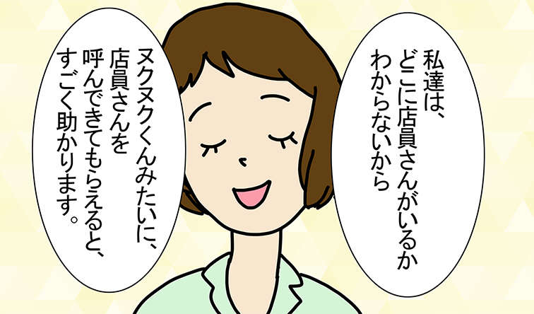 「私達は、どこに店員さんがいるかわからないから」「ヌクヌクくんみたいに、店員さんを呼んできてもらえると、すごく助かります。」