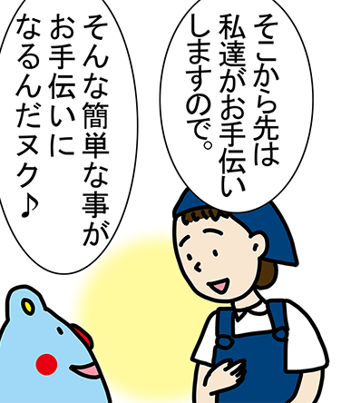 「そこから先は私達がお手伝いしますので。」「そんな簡単な事がお手伝いになるんだヌク♪」