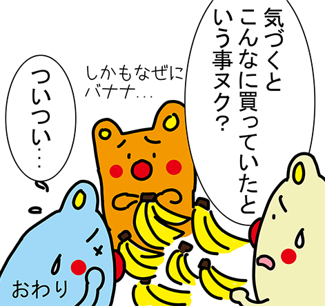 「気づくとこんなに買っていたという事ヌク?」「しかもなぜにバナナ...」「ついつい..」おわり
