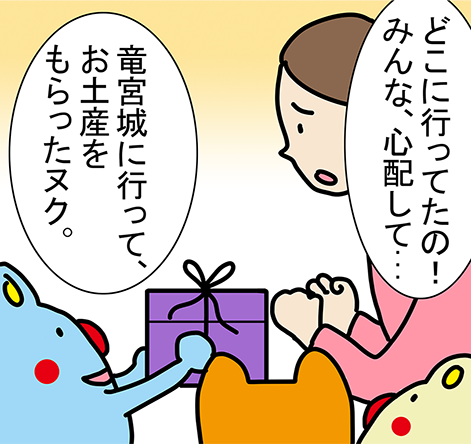 「どこに行ってたの!みんな、心配して...」「竜宮城に行って、お土産をもらったヌク。」