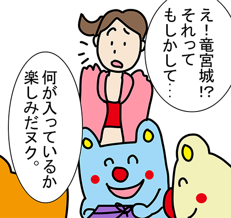 「え!竜宮城!?それってもしかして...」「何が入っているか楽しみだヌク。」