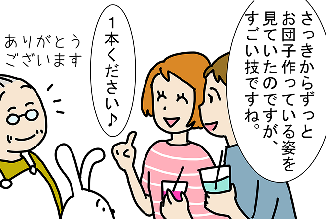 「さっきからずっとお団子作っている姿を見ていたのですが、すごい技ですね。」「1本ください♪」