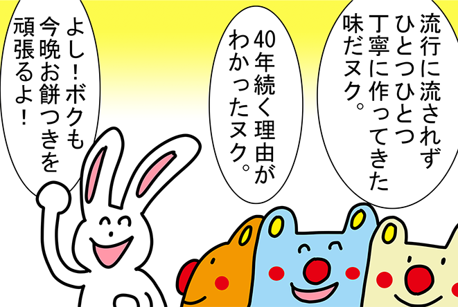 「流行に流されずひとつひとつ丁寧に作ってきた味だヌク。」「40年続く理由がわかったヌク。」「よし！ボクも今晩お餅つきを頑張るよ！」