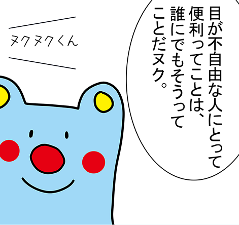 「目が不自由な人にとって便利ってことは、誰にでもそうってことだヌク。」「ヌクヌクくん」