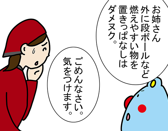 「お姉さん外に段ボールなど燃えやすい物を置きっぱなしはダメヌク。」「ごめんなさい。気をつけます。」