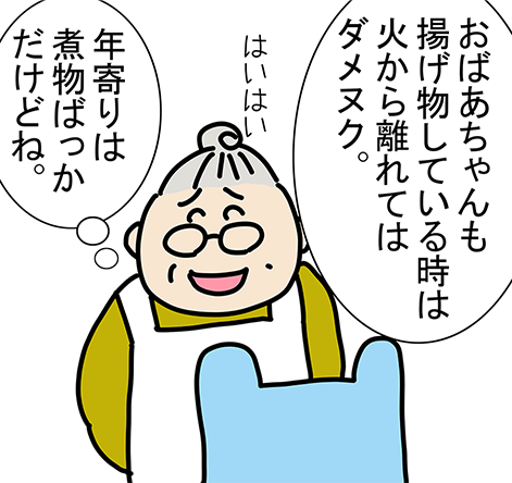 「おばあちゃんも揚げ物している時は火から離れてはダメヌク。」「はいはい」「年寄りは煮物ばっかだけどね。」