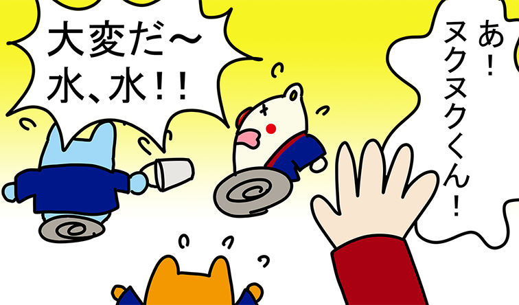 「あ!ヌクヌクくん!」「大変だ〜水、水!!」