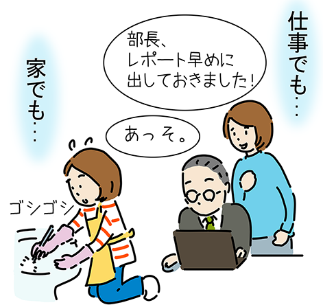 仕事でも...「部長、レポート早めに出しておきました！」「あっそ。」家でも...ゴシゴシ