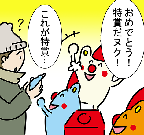 「おめでとう!特賞だヌク!」「これが特賞...」