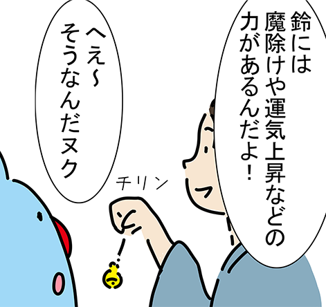 「鈴には魔除けや運気上昇などの力があるんだよ！」チリン「へえ〜そうなんだヌク」