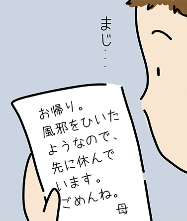 「お帰り。風邪をひいたようなので、先に休んでいます。ごめんね。母」「まじ...」