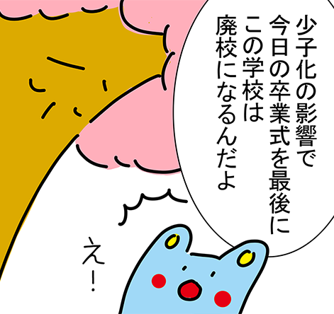 「少子化の影響で今日の卒業式を最後にこの学校は廃校になるんだよ」「え！」