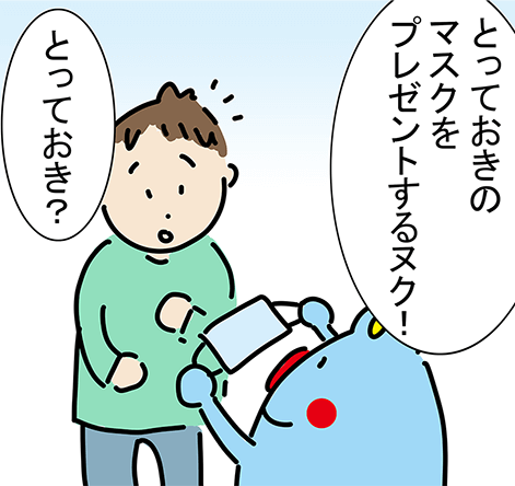 「とっておきのマスクをプレゼントするヌク!」「とっておき?」