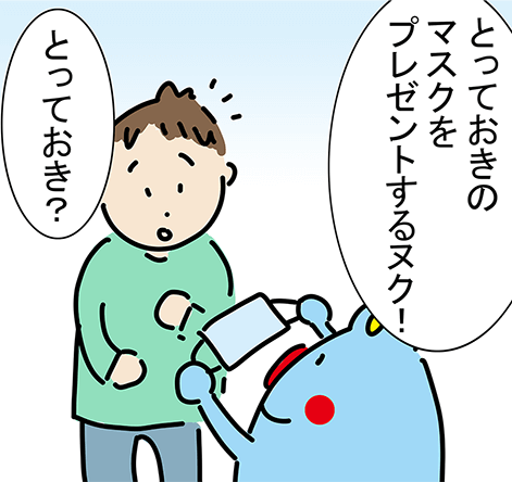 「とっておきのマスクをプレゼントするヌク！」「とっておき？」