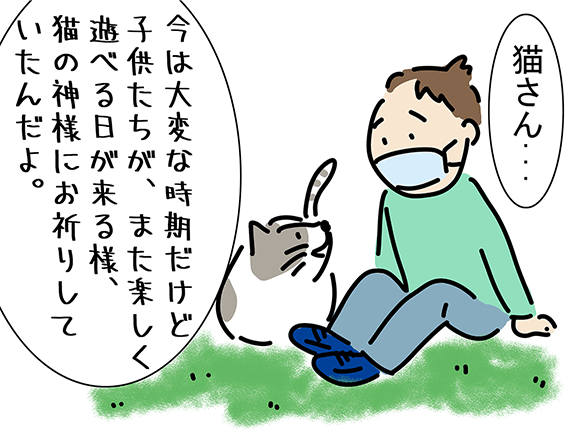 「今は大変な時期だけど子供たちが、また楽しく遊べる日が来る様、猫の神様にお祈りしていたんだよ。」「猫さん...」