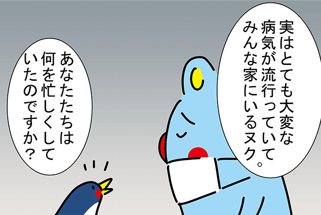 「実はとても大変な病気が流行っていてみんな家にいるヌク。」「あなたたちは何を忙しくしていたのですか？」