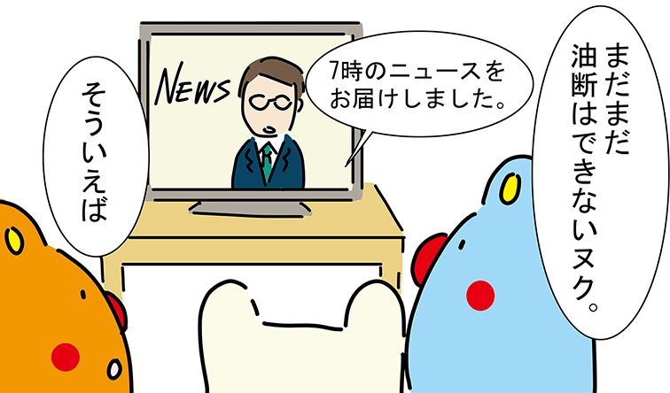 「7時のニュースをお届けしました。」「まだまだ油断はできないヌク。」「そういえば」