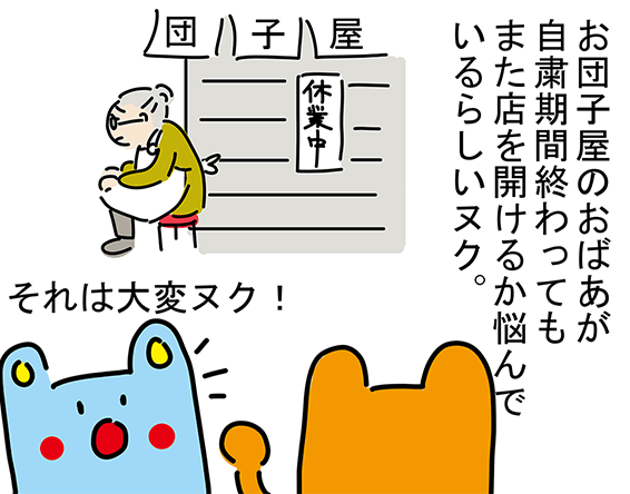 「お団子屋のおばあが自粛期間終わってもまた店を開けるか悩んでいるらしいヌク。」「それは大変ヌク!」