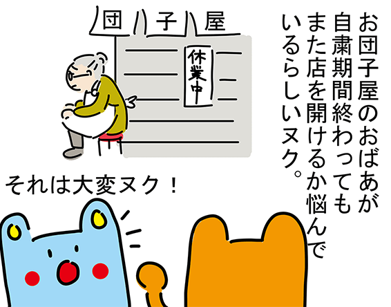 「お団子屋のおばあが自粛期間終わってもまた店を開けるか悩んでいるらしいヌク。」「それは大変ヌク！」