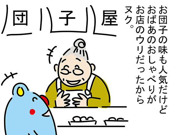 「お団子の味も人気だけどおばあのおしゃべりがお店のウリだったからヌク。」