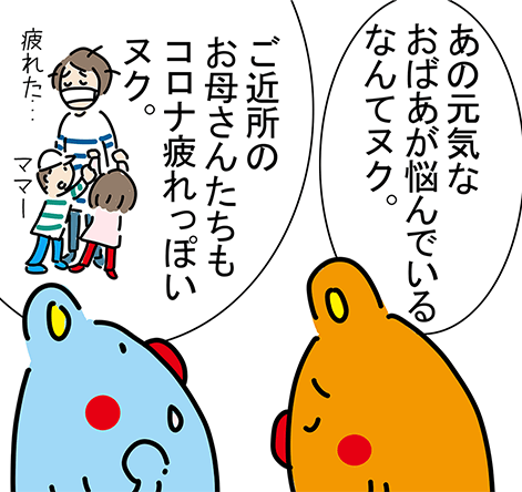 「あの元気なおばあが悩んでいるなんてヌク。」「ご近所のお母さんたちもコロナ疲れっぽいヌク。」