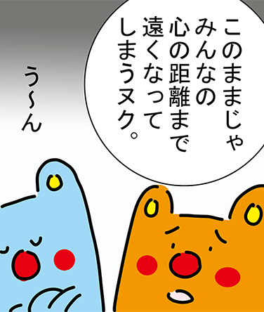 「このままじゃみんなの心の距離まで遠くなってしまうヌク。」「う〜ん」