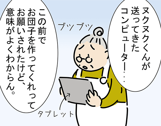 「ヌクヌクくんが送ってきたコンピューター...」「この前でお団子を作ってくれってお願いされたけど、意味がよくわからん。」