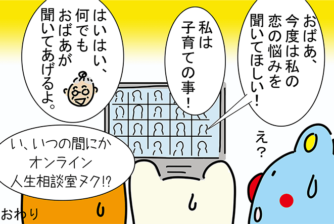 「おばあ、今度は私の恋の悩みを聞いてほしい!」「私は子育ての事!」「はいはい、何でもおばあが聞いてあげるよ。」「え?」「い、いつの間にかオンライン人生相談室ヌク!?」おわり