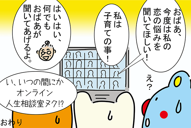 「おばあ、今度は私の恋の悩みを聞いてほしい！」「私は子育ての事！」「はいはい、何でもおばあが聞いてあげるよ。」「え？」「い、いつの間にかオンライン人生相談室ヌク!?」おわり